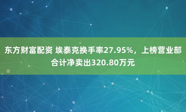 东方财富配资 埃泰克换手率27.95%，上榜营业部合计净卖出320.80万元
