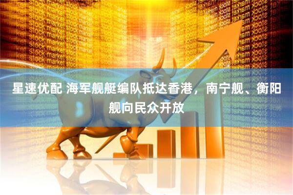 星速优配 海军舰艇编队抵达香港，南宁舰、衡阳舰向民众开放